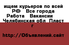 ищем курьеров по всей РФ - Все города Работа » Вакансии   . Челябинская обл.,Пласт г.